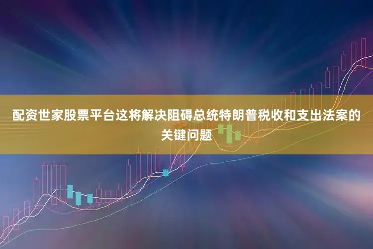配资世家股票平台这将解决阻碍总统特朗普税收和支出法案的关键问题