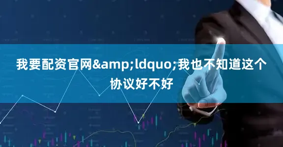 我要配资官网&ldquo;我也不知道这个协议好不好