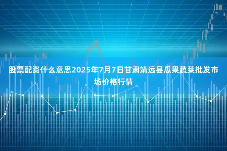 股票配资什么意思2025年7月7日甘肃靖远县瓜果蔬菜批发市场价格行情
