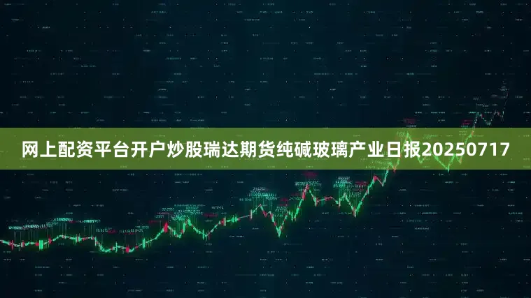 网上配资平台开户炒股瑞达期货纯碱玻璃产业日报20250717