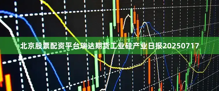 北京股票配资平台瑞达期货工业硅产业日报20250717