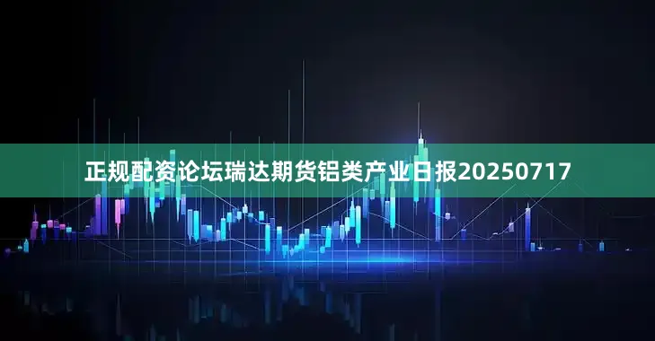 正规配资论坛瑞达期货铝类产业日报20250717