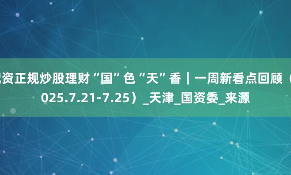 配资正规炒股理财“国”色“天”香｜一周新看点回顾（2025.7.21-7.25）_天津_国资委_来源