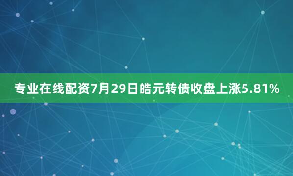 专业在线配资7月29日皓元转债收盘上涨5.81%