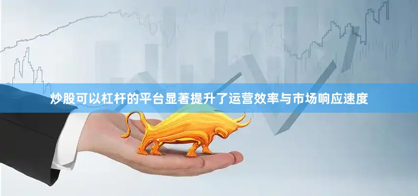 炒股可以杠杆的平台显著提升了运营效率与市场响应速度