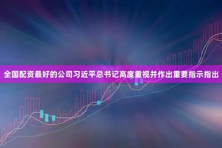 全国配资最好的公司习近平总书记高度重视并作出重要指示指出