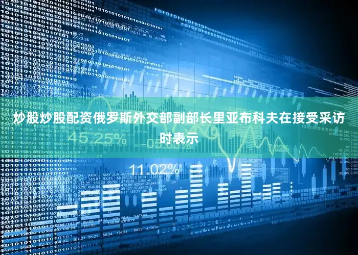 炒股炒股配资俄罗斯外交部副部长里亚布科夫在接受采访时表示