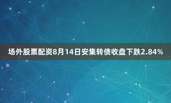 场外股票配资8月14日安集转债收盘下跌2.84%