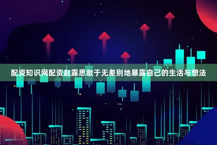 配资知识网配资赵露思敢于无差别地暴露自己的生活与想法