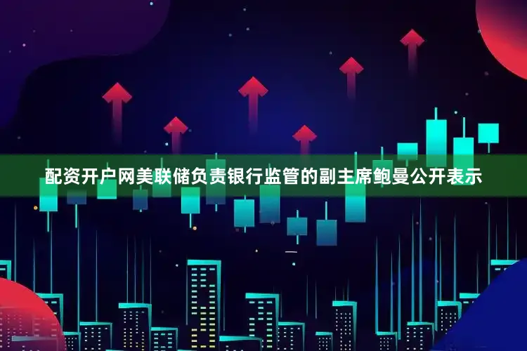 配资开户网美联储负责银行监管的副主席鲍曼公开表示