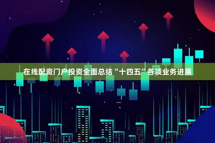 在线配资门户投资全面总结“十四五”各项业务进展
