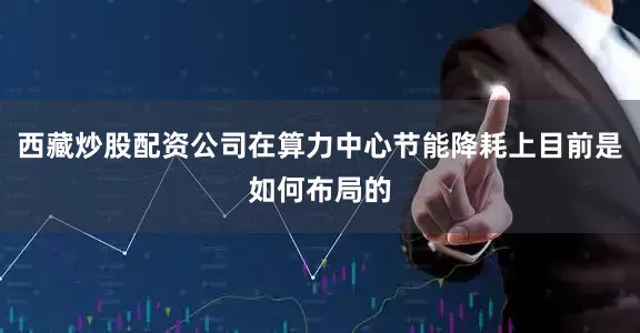 西藏炒股配资公司在算力中心节能降耗上目前是如何布局的