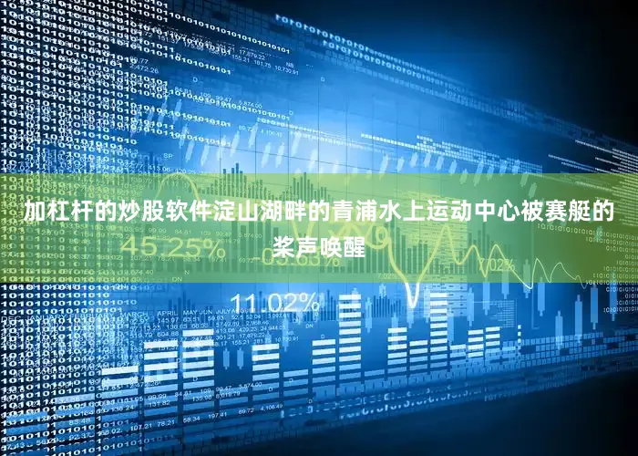 加杠杆的炒股软件淀山湖畔的青浦水上运动中心被赛艇的桨声唤醒