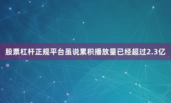 股票杠杆正规平台虽说累积播放量已经超过2.3亿