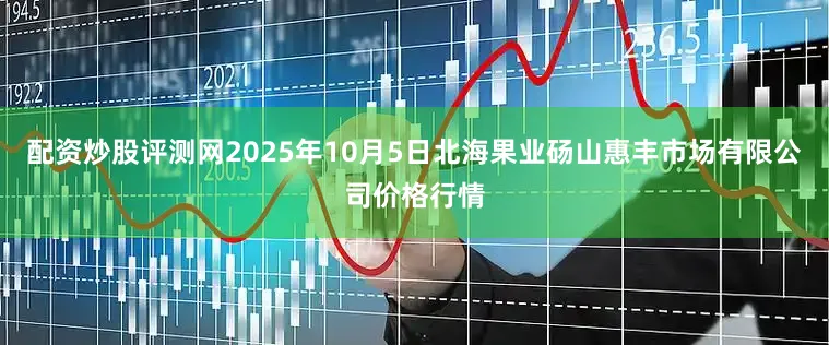 配资炒股评测网2025年10月5日北海果业砀山惠丰市场有限公司价格行情