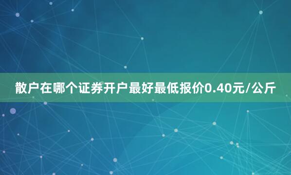 散户在哪个证券开户最好最低报价0.40元/公斤